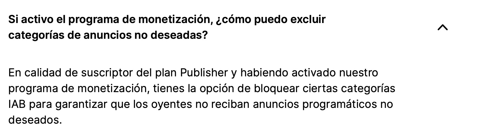 Si activo el programa de monetización, ¿cómo puedo excluir categorías de anuncios no deseadas?

En calidad de suscriptor del plan Publisher y habiendo activado nuestro programa de monetización, tienes la opción de bloquear ciertas categorías IAB para garantizar que los oyentes no reciban anuncios programáticos no deseados.